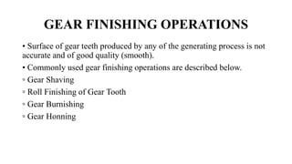 GEAR FINISHING OPERATIONS
• Surface of gear teeth produced by any of the generating process is not
accurate and of good quality (smooth).
• Commonly used gear finishing operations are described below.
▫ Gear Shaving
▫ Roll Finishing of Gear Tooth
▫ Gear Burnishing
▫ Gear Honning
 