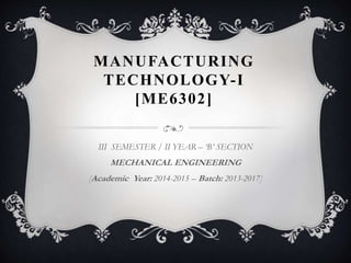 MANUFACTURING
TECHNOLOGY-I
[ME6302]
III SEMESTER / II YEAR – ‘B’ SECTION
MECHANICAL ENGINEERING
[Academic Year: 2014-2015 – Batch: 2013-2017]
 