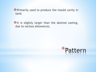 *
Primarily used to produce the mould cavity in
sand.
It is slightly larger than the desired casting,
due to various allowances.
 