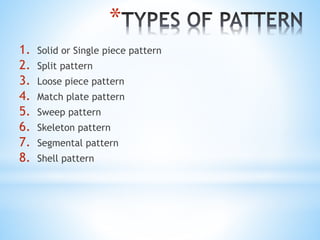 *
1. Solid or Single piece pattern
2. Split pattern
3. Loose piece pattern
4. Match plate pattern
5. Sweep pattern
6. Skeleton pattern
7. Segmental pattern
8. Shell pattern
 