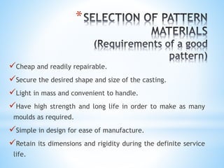 *
Cheap and readily repairable.
Secure the desired shape and size of the casting.
Light in mass and convenient to handle.
Have high strength and long life in order to make as many
moulds as required.
Simple in design for ease of manufacture.
Retain its dimensions and rigidity during the definite service
life.
 