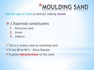 *
Special type of sand is used for making mould.
 3 Essential constituents
1. Refractory sand
2. Binder
3. Additive
Silica is widely used as moulding sand.
It has 80 to 90 % - Silica Dioxide
It gives refractoriness to the sand.
 