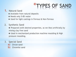 *
1. Natural Sand
 Available from natural deposits
 Needs only 5-8% water
 Used for light castings in Ferrous & Non-Ferrous
2. Synthetic Sand
 Prepared (with desired properties, as we like) artificially by
mixing clay free sand
 Used in mechanized production machine moulding & High
pressure moulding.
3. Special Sand
a) Zircon sand
b) Chromite sand
 