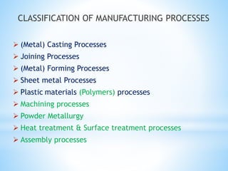 CLASSIFICATION OF MANUFACTURING PROCESSES
 (Metal) Casting Processes
 Joining Processes
 (Metal) Forming Processes
 Sheet metal Processes
 Plastic materials (Polymers) processes
 Machining processes
 Powder Metallurgy
 Heat treatment & Surface treatment processes
 Assembly processes
 