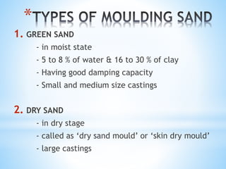 *
1. GREEN SAND
- in moist state
- 5 to 8 % of water & 16 to 30 % of clay
- Having good damping capacity
- Small and medium size castings
2. DRY SAND
- in dry stage
- called as ‘dry sand mould’ or ‘skin dry mould’
- large castings
 