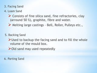 3. Facing Sand
4. Loam Sand
 Consists of fine silica sand, fine refractories, clay
(arround 50 %), graphite, fibre and water.
 Melting large castings – Bell, Roller, Pulleys etc.,
5. Backing Sand
Used to backup the facing sand and to fill the whole
volume of the mould box.
Old sand may used repeatedly
6. Parting Sand
 