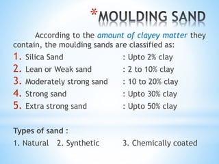 *
According to the amount of clayey matter they
contain, the moulding sands are classified as:
1. Silica Sand : Upto 2% clay
2. Lean or Weak sand : 2 to 10% clay
3. Moderately strong sand : 10 to 20% clay
4. Strong sand : Upto 30% clay
5. Extra strong sand : Upto 50% clay
Types of sand :
1. Natural 2. Synthetic 3. Chemically coated
 