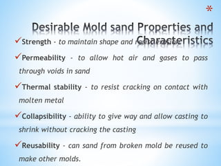 *
Strength - to maintain shape and resist erosion
Permeability - to allow hot air and gases to pass
through voids in sand
Thermal stability - to resist cracking on contact with
molten metal
Collapsibility - ability to give way and allow casting to
shrink without cracking the casting
Reusability - can sand from broken mold be reused to
make other molds.
 