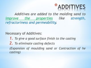 *
Additives are added to the molding sand to
improve the properties like strength,
refractoriness and permeability.
Necessary of Additives:
1. To give a good surface finish to the casting
2. To eliminate casting defects
(Expansion of moulding sand or Contraction of he
casting)
 