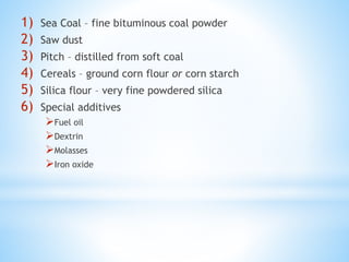 1) Sea Coal – fine bituminous coal powder
2) Saw dust
3) Pitch – distilled from soft coal
4) Cereals – ground corn flour or corn starch
5) Silica flour – very fine powdered silica
6) Special additives
Fuel oil
Dextrin
Molasses
Iron oxide
 