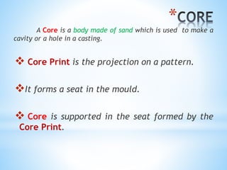 *
A Core is a body made of sand which is used to make a
cavity or a hole in a casting.
 Core Print is the projection on a pattern.
It forms a seat in the mould.
 Core is supported in the seat formed by the
Core Print.
 
