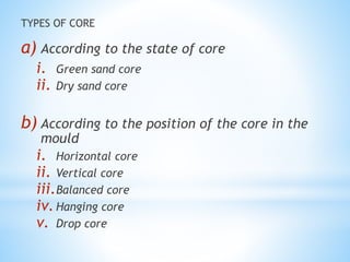 TYPES OF CORE
a) According to the state of core
i. Green sand core
ii. Dry sand core
b) According to the position of the core in the
mould
i. Horizontal core
ii. Vertical core
iii.Balanced core
iv.Hanging core
v. Drop core
 