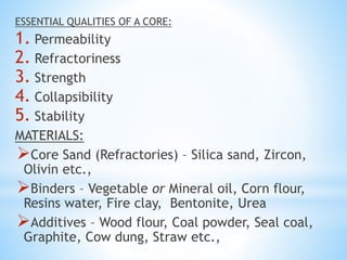 ESSENTIAL QUALITIES OF A CORE:
1. Permeability
2. Refractoriness
3. Strength
4. Collapsibility
5. Stability
MATERIALS:
Core Sand (Refractories) – Silica sand, Zircon,
Olivin etc.,
Binders – Vegetable or Mineral oil, Corn flour,
Resins water, Fire clay, Bentonite, Urea
Additives – Wood flour, Coal powder, Seal coal,
Graphite, Cow dung, Straw etc.,
 
