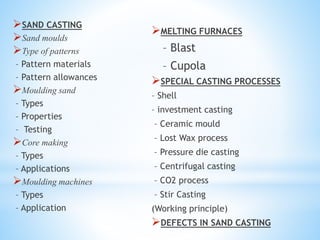 SAND CASTING
Sand moulds
Type of patterns
– Pattern materials
– Pattern allowances
Moulding sand
– Types
– Properties
– Testing
Core making
– Types
– Applications
Moulding machines
– Types
– Application
MELTING FURNACES
– Blast
– Cupola
SPECIAL CASTING PROCESSES
– Shell
– investment casting
– Ceramic mould
– Lost Wax process
– Pressure die casting
– Centrifugal casting
– CO2 process
– Stir Casting
(Working principle)
DEFECTS IN SAND CASTING
 
