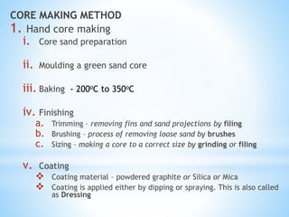 CORE MAKING METHOD
1. Hand core making
i. Core sand preparation
ii. Moulding a green sand core
iii. Baking - 200oC to 350oC
iv. Finishing
a. Trimming – removing fins and sand projections by filing
b. Brushing – process of removing loose sand by brushes
c. Sizing – making a core to a correct size by grinding or filing
v. Coating
 Coating material – powdered graphite or Silica or Mica
 Coating is applied either by dipping or spraying. This is also called
as Dressing
 