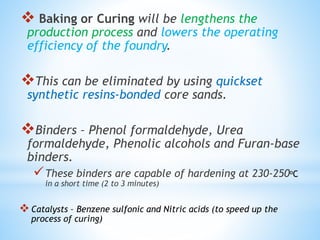  Baking or Curing will be lengthens the
production process and lowers the operating
efficiency of the foundry.
This can be eliminated by using quickset
synthetic resins-bonded core sands.
Binders – Phenol formaldehyde, Urea
formaldehyde, Phenolic alcohols and Furan-base
binders.
These binders are capable of hardening at 230-250oC
in a short time (2 to 3 minutes)
Catalysts – Benzene sulfonic and Nitric acids (to speed up the
process of curing)
 
