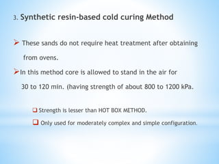 3. Synthetic resin-based cold curing Method
 These sands do not require heat treatment after obtaining
from ovens.
In this method core is allowed to stand in the air for
30 to 120 min. (having strength of about 800 to 1200 kPa.
 Strength is lesser than HOT BOX METHOD.
 Only used for moderately complex and simple configuration.
 