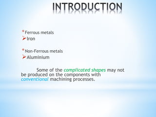 *Ferrous metals
Iron
*Non-Ferrous metals
Aluminium
Some of the complicated shapes may not
be produced on the components with
conventional machining processes.
 