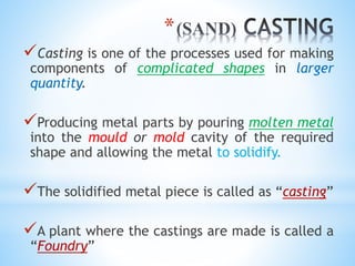 *
Casting is one of the processes used for making
components of complicated shapes in larger
quantity.
Producing metal parts by pouring molten metal
into the mould or mold cavity of the required
shape and allowing the metal to solidify.
The solidified metal piece is called as “casting”
A plant where the castings are made is called a
“Foundry”
 