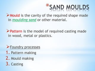 *
Mould is the cavity of the required shape made
in moulding sand or other material.
Pattern is the model of required casting made
in wood, metal or plastics.
Foundry processes
1. Pattern making
2. Mould making
3. Casting
 