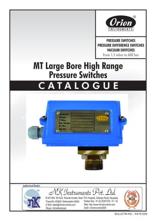 MT Large Bore High Range
Pressure Switches
C A T A L O G U E
BULLETIN NO. : KA161209
Website : http://www.orion-instruments.com
Kaustubha Udyog AN ISO9001:2008 COMPANY
S. No. 36/1/1, Sinhgad Road, Vadgaon Khurd,
Near Lokmat Press, Pune 411 041 INDIA
Tel.
Telefax
Email
: +91-(0) 20-24393577 / 24393877
: +91-(0) 20-24393577 / 25460486
: pressure@vsnl.com
PRESSURE SWITCHES
PRESSURE DIFFERENCE SWITCHES
VACUUM SWITCHES
From 1.5 mbar to 600 bar
Certificate No.: FM72815
 