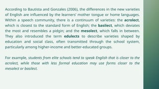 According to Bautista and Gonzales (2006), the differences in the new varieties
of English are influenced by the learners’ mother tongue or home languages.
Within a speech community, there is a continuum of varieties: the acrolect,
which is closest to the standard form of English; the basilect, which deviates
the most and resembles a pidgin; and the mesolect, which falls in between.
They also introduced the term edulects to describe varieties shaped by
education and social class, often transmitted through the school system,
particularly among higher-income and better-educated groups.
For example, students from elite schools tend to speak English that is closer to the
acrolect, while those with less formal education may use forms closer to the
mesolect or basilect.
 