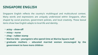 SINGAPORE ENGLISH
Singapore English reflects the country’s multilingual and multicultural context.
Many words and expressions are uniquely understood within Singapore, often
shaped by social practices, government policies, and local creativity. These lexical
items show how English adapts to local life and identity.
• actsy – show-off
• missy – nurse
• chop – rubber stamp
• Marina kids – youngsters who spend time at Marina Square mall
• graduate mothers – educated married women encouraged by the
government to have more children
 