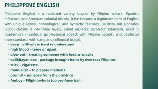 PHILIPPINE ENGLISH
Philippine English is a nativized variety shaped by Filipino culture, Spanish
influence, and American colonial history. It has become a legitimate form of English
with unique lexical, phonological, and syntactic features. Bautista and Gonzales
(2006) classify it into three levels, called edulects: acrolectal (standard, used in
academics), mesolectal (professional speech with Filipino accent), and basilectal
(non-standard, with slang and colloquial usage).
• deep – difficult or hard to understand
• high blood – tense or upset
• blow out – treating someone with food or snacks
• balikbayan box – package brought home by overseas Filipinos
• stick – cigarette
• manualize – to prepare manuals
• promdi – someone from the province
• Amboy – Filipino who is too pro-American
 