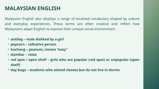 MALAYSIAN ENGLISH
Malaysian English also displays a range of localized vocabulary shaped by culture
and everyday experiences. These terms are often creative and reflect how
Malaysians adapt English to express their unique social environment.
• antilog – male disliked by a girl
• popcorn – talkative person
• kachang – peanuts; means “easy”
• slambar – relax
• red spot / open shelf – girls who are popular (red spot) or unpopular (open
shelf)
• day bugs – students who attend classes but do not live in dorms
 