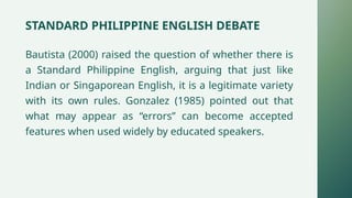 STANDARD PHILIPPINE ENGLISH DEBATE
Bautista (2000) raised the question of whether there is
a Standard Philippine English, arguing that just like
Indian or Singaporean English, it is a legitimate variety
with its own rules. Gonzalez (1985) pointed out that
what may appear as “errors” can become accepted
features when used widely by educated speakers.
 