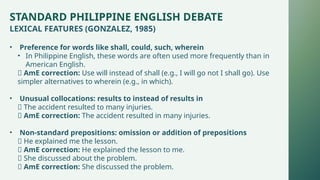 STANDARD PHILIPPINE ENGLISH DEBATE
LEXICAL FEATURES (GONZALEZ, 1985)
• Preference for words like shall, could, such, wherein
• In Philippine English, these words are often used more frequently than in
American English.
✅ AmE correction: Use will instead of shall (e.g., I will go not I shall go). Use
simpler alternatives to wherein (e.g., in which).
• Unusual collocations: results to instead of results in
❌ The accident resulted to many injuries.
✅ AmE correction: The accident resulted in many injuries.
• Non-standard prepositions: omission or addition of prepositions
❌ He explained me the lesson.
✅ AmE correction: He explained the lesson to me.
❌ She discussed about the problem.
✅ AmE correction: She discussed the problem.
 