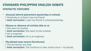 STANDARD PHILIPPINE ENGLISH DEBATE
SYNTACTIC FEATURES
• Unusual adverb placement (yesterday in school)
❌ Yesterday in school I saw my friend.
✅ AmE correction: I saw my friend in school yesterday.
• Misuse or absence of articles (the or a)
❌ She went to market.
✅ AmE correction: She went to the market.
❌ He is engineer.
✅ AmE correction: He is an engineer.
• Pluralized mass nouns (furnitures)
❌ The furnitures are new.
✅ AmE correction: The furniture is new. (mass noun = no plural)
 