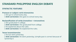 STANDARD PHILIPPINE ENGLISH DEBATE
SYNTACTIC FEATURES
Pronoun or subject–verb mismatches
❌ She go to school every day.
✅ AmE correction: She goes to school every day.
Reclassification of verbs (transitive intransitive)
→
❌ She graduated in college.
✅ AmE correction: She graduated from college.
❌ He explained about the rules.
✅ AmE correction: He explained the rules.
Tense inconsistencies
❌ He has went yesterday.
✅ AmE correction: He went yesterday. (simple past is correct because of
“yesterday”)
 