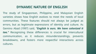 DYNAMIC NATURE OF ENGLISH
The study of Singaporean, Philippine, and Malaysian English
varieties shows how English evolves to meet the needs of local
communities. These features should not always be judged as
errors, but as legitimate expressions of identity and culture. As
Gemino Abad (1997) said, “English is ours. We have colonized it
too.” Recognizing these differences is crucial for intercultural
communication, as it reduces misunderstandings, prevents
breakdowns, and fosters more respectful interactions across
cultures.
 
