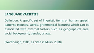 LANGUAGE VARIETIES
Definition: A specific set of linguistic items or human speech
patterns (sounds, words, grammatical features) which can be
associated with external factors such as geographical area,
social background, gender, or age.
(Wardhaugh, 1986, as cited in Mu’in, 2008)
 