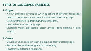 TYPES OF LANGUAGE VARIETIES
1. Pidgin
• A new language developed when speakers of different languages
need to communicate but do not share a common language.
• Usually simplified in grammar and vocabulary.
• Learned as a second language.
• Example: Mixes like bueno, señor, amiga (from Spanish + local
words).
2. Creole
• Develops when children learn a pidgin as their first language.
• Becomes the mother tongue of a community.
• Example: Mindanao Chabacano.
 