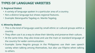 TYPES OF LANGUAGE VARIETIES
3. Regional Dialect
• A variety of language spoken in a particular area of a country.
• Not a distinct language but shows regional features.
• Example: Batangueño Tagalog vs. Manila Tagalog.
4. Minority Dialect
• This is the kind of language used by small ethnic or cultural groups within a
country.
• They often use it as a way to show their identity and preserve their culture.
• At the same time, they also know and use the main or standard language of
the country for wider communication.
• Example: Some Negrito groups in the Philippines use their own speech
variety when talking among themselves, but also use Filipino when talking
to others.
 