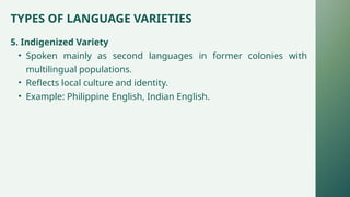 TYPES OF LANGUAGE VARIETIES
5. Indigenized Variety
• Spoken mainly as second languages in former colonies with
multilingual populations.
• Reflects local culture and identity.
• Example: Philippine English, Indian English.
 
