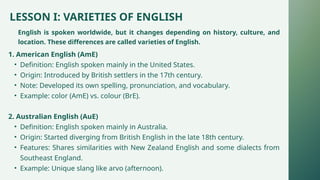 LESSON I: VARIETIES OF ENGLISH
English is spoken worldwide, but it changes depending on history, culture, and
location. These differences are called varieties of English.
1. American English (AmE)
• Definition: English spoken mainly in the United States.
• Origin: Introduced by British settlers in the 17th century.
• Note: Developed its own spelling, pronunciation, and vocabulary.
• Example: color (AmE) vs. colour (BrE).
2. Australian English (AuE)
• Definition: English spoken mainly in Australia.
• Origin: Started diverging from British English in the late 18th century.
• Features: Shares similarities with New Zealand English and some dialects from
Southeast England.
• Example: Unique slang like arvo (afternoon).
 