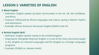 LESSON I: VARIETIES OF ENGLISH
3. Black English
• Definition: English spoken by black communities in the US, UK, the Caribbean,
and Africa.
• Features: Influenced by African languages and culture, giving it distinct rhythm
and expressions.
• Example: African American Vernacular English (AAVE) in the US.
4. British English (BrE)
• Definition: English spoken mainly in the United Kingdom.
• Importance: Alongside American English, it is one of the most commonly taught
in ESL (English as a Second Language) and EFL (English as a Foreign Language)
programs.
• Example: lift (BrE) vs. elevator (AmE).
 