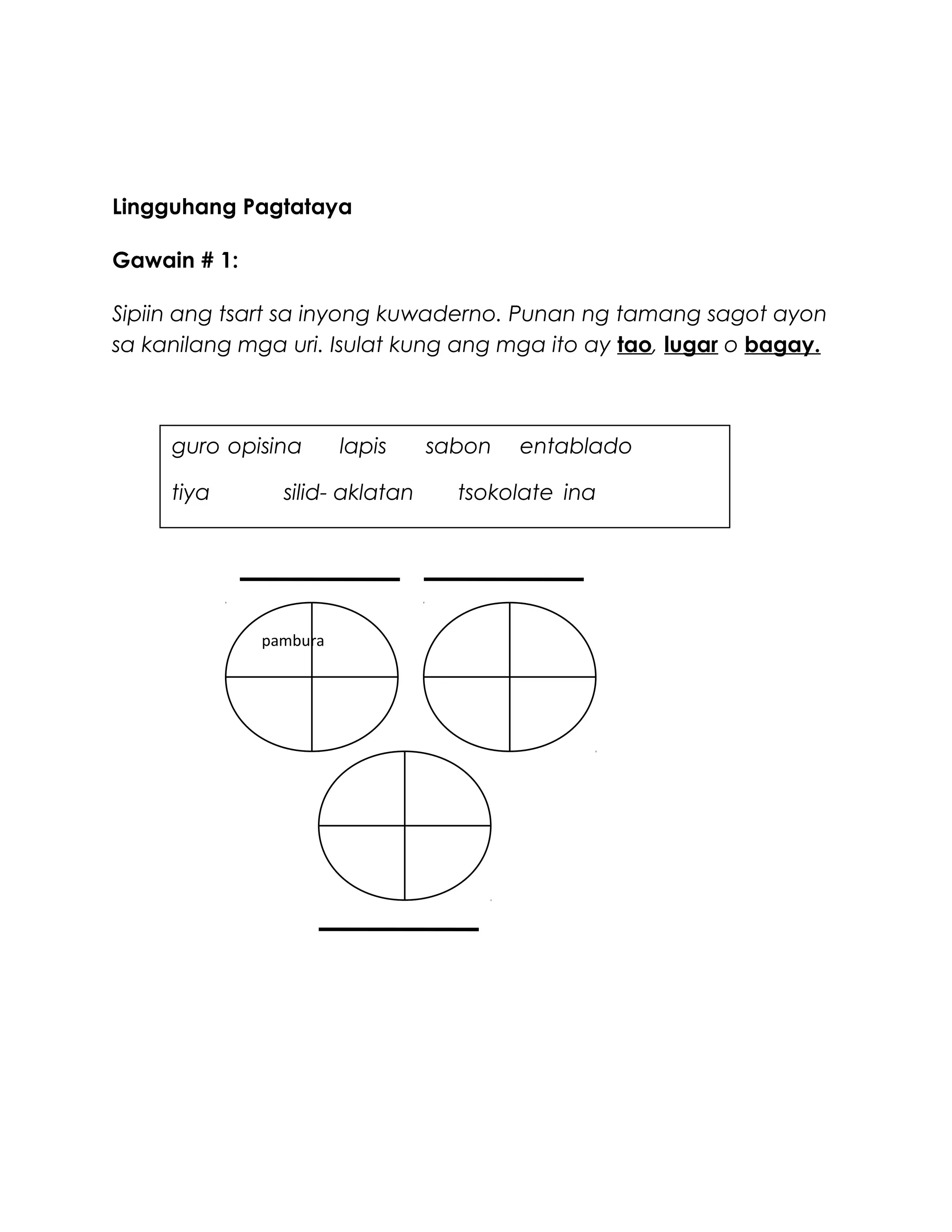 Lingguhang Pagtataya
Gawain # 1:
Sipiin ang tsart sa inyong kuwaderno. Punan ng tamang sagot ayon
sa kanilang mga uri. Isulat kung ang mga ito ay tao, lugar o bagay.
1.
pambura
guro opisina lapis sabon entablado
tiya silid- aklatan tsokolate ina
 