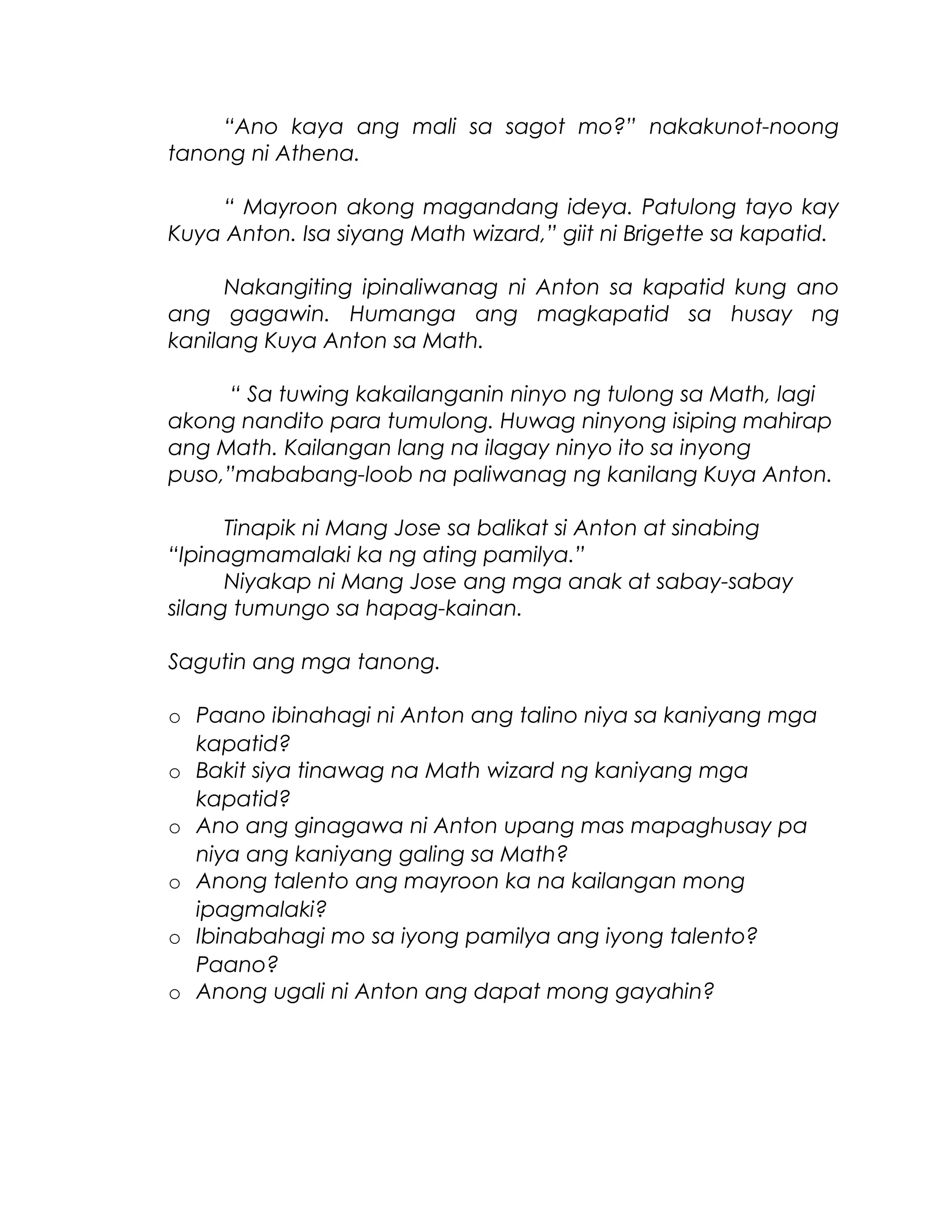 “Ano kaya ang mali sa sagot mo?” nakakunot-noong
tanong ni Athena.
“ Mayroon akong magandang ideya. Patulong tayo kay
Kuya Anton. Isa siyang Math wizard,” giit ni Brigette sa kapatid.
Nakangiting ipinaliwanag ni Anton sa kapatid kung ano
ang gagawin. Humanga ang magkapatid sa husay ng
kanilang Kuya Anton sa Math.
“ Sa tuwing kakailanganin ninyo ng tulong sa Math, lagi
akong nandito para tumulong. Huwag ninyong isiping mahirap
ang Math. Kailangan lang na ilagay ninyo ito sa inyong
puso,”mababang-loob na paliwanag ng kanilang Kuya Anton.
Tinapik ni Mang Jose sa balikat si Anton at sinabing
“Ipinagmamalaki ka ng ating pamilya.”
Niyakap ni Mang Jose ang mga anak at sabay-sabay
silang tumungo sa hapag-kainan.
Sagutin ang mga tanong.
o Paano ibinahagi ni Anton ang talino niya sa kaniyang mga
kapatid?
o Bakit siya tinawag na Math wizard ng kaniyang mga
kapatid?
o Ano ang ginagawa ni Anton upang mas mapaghusay pa
niya ang kaniyang galing sa Math?
o Anong talento ang mayroon ka na kailangan mong
ipagmalaki?
o Ibinabahagi mo sa iyong pamilya ang iyong talento?
Paano?
o Anong ugali ni Anton ang dapat mong gayahin?
 