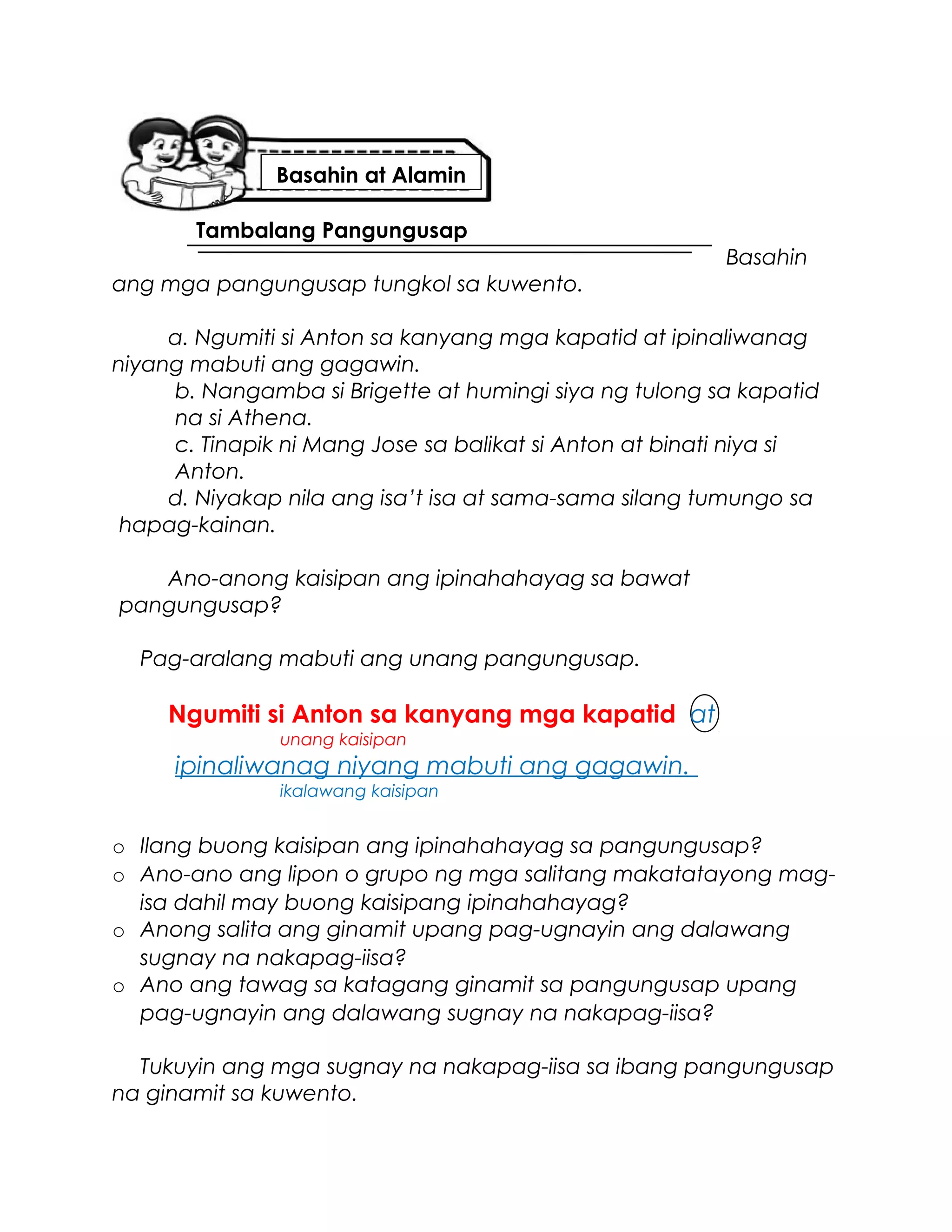 Tambalang Pangungusap
Basahin
ang mga pangungusap tungkol sa kuwento.
a. Ngumiti si Anton sa kanyang mga kapatid at ipinaliwanag
niyang mabuti ang gagawin.
b. Nangamba si Brigette at humingi siya ng tulong sa kapatid
na si Athena.
c. Tinapik ni Mang Jose sa balikat si Anton at binati niya si
Anton.
d. Niyakap nila ang isa’t isa at sama-sama silang tumungo sa
hapag-kainan.
Ano-anong kaisipan ang ipinahahayag sa bawat
pangungusap?
Pag-aralang mabuti ang unang pangungusap.
Ngumiti si Anton sa kanyang mga kapatid at
unang kaisipan
ipinaliwanag niyang mabuti ang gagawin.
ikalawang kaisipan
o Ilang buong kaisipan ang ipinahahayag sa pangungusap?
o Ano-ano ang lipon o grupo ng mga salitang makatatayong mag-
isa dahil may buong kaisipang ipinahahayag?
o Anong salita ang ginamit upang pag-ugnayin ang dalawang
sugnay na nakapag-iisa?
o Ano ang tawag sa katagang ginamit sa pangungusap upang
pag-ugnayin ang dalawang sugnay na nakapag-iisa?
Tukuyin ang mga sugnay na nakapag-iisa sa ibang pangungusap
na ginamit sa kuwento.
Basahin at Alamin
 