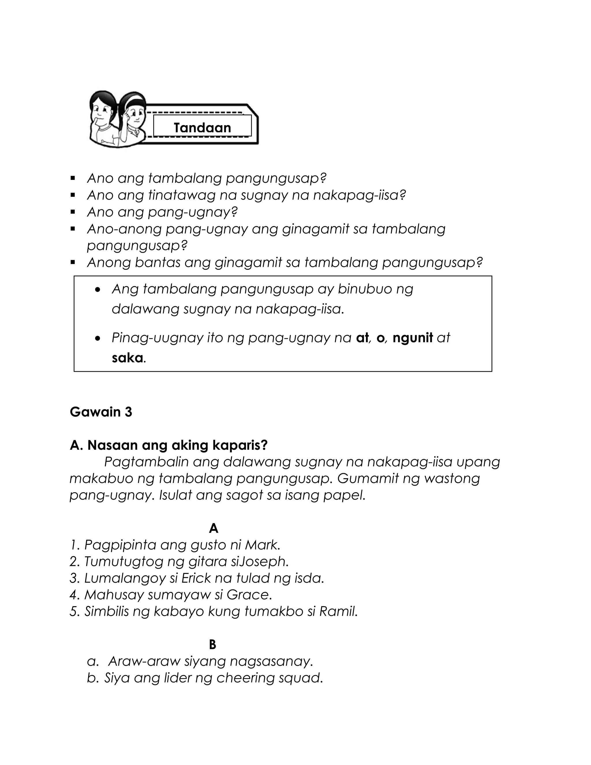  Ano ang tambalang pangungusap?
 Ano ang tinatawag na sugnay na nakapag-iisa?
 Ano ang pang-ugnay?
 Ano-anong pang-ugnay ang ginagamit sa tambalang
pangungusap?
 Anong bantas ang ginagamit sa tambalang pangungusap?
Gawain 3
A. Nasaan ang aking kaparis?
Pagtambalin ang dalawang sugnay na nakapag-iisa upang
makabuo ng tambalang pangungusap. Gumamit ng wastong
pang-ugnay. Isulat ang sagot sa isang papel.
A
1. Pagpipinta ang gusto ni Mark.
2. Tumutugtog ng gitara siJoseph.
3. Lumalangoy si Erick na tulad ng isda.
4. Mahusay sumayaw si Grace.
5. Simbilis ng kabayo kung tumakbo si Ramil.
B
a. Araw-araw siyang nagsasanay.
b. Siya ang lider ng cheering squad.
• Ang tambalang pangungusap ay binubuo ng
dalawang sugnay na nakapag-iisa.
• Pinag-uugnay ito ng pang-ugnay na at, o, ngunit at
saka.
Tandaan
 