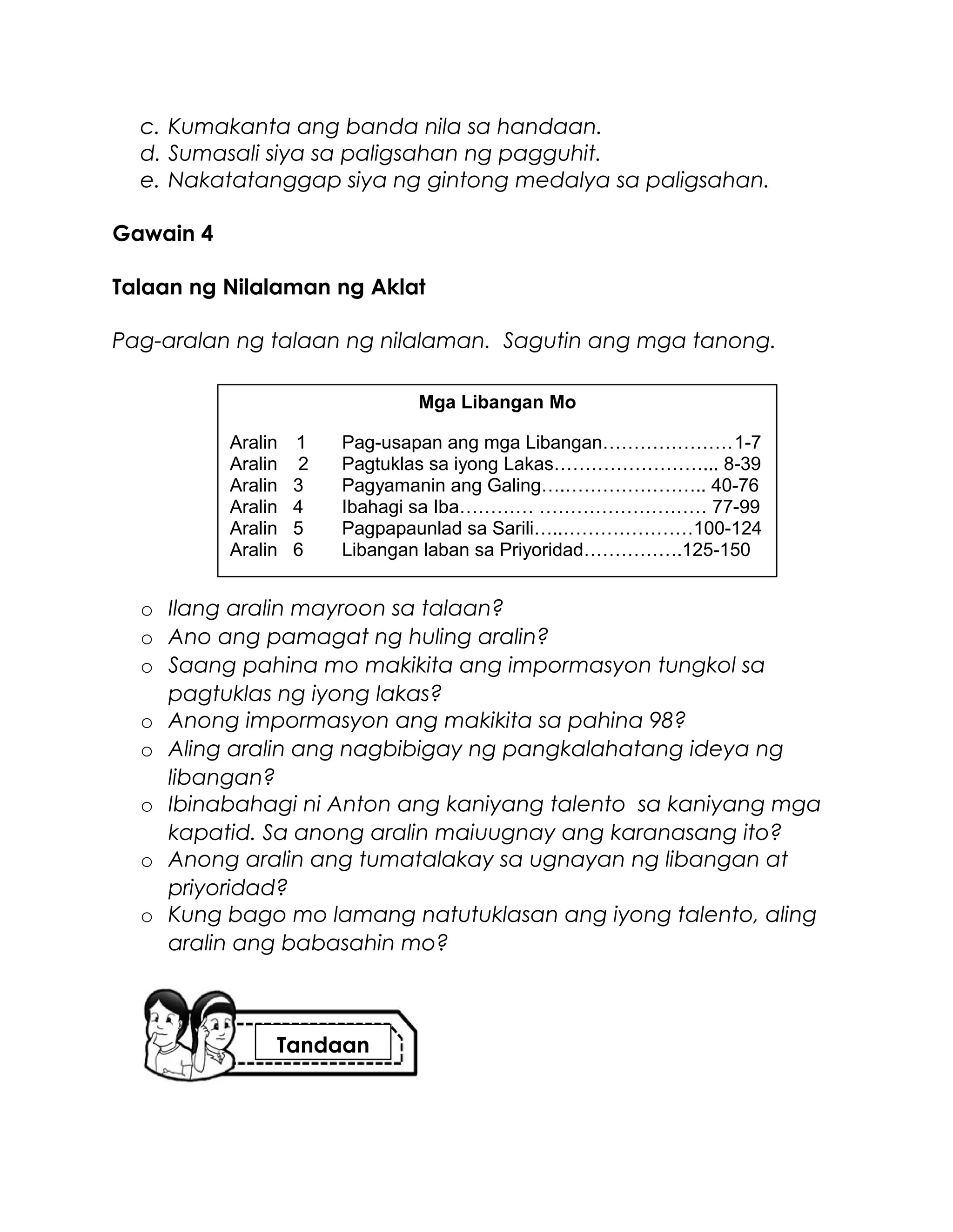 c. Kumakanta ang banda nila sa handaan.
d. Sumasali siya sa paligsahan ng pagguhit.
e. Nakatatanggap siya ng gintong medalya sa paligsahan.
Gawain 4
Talaan ng Nilalaman ng Aklat
Pag-aralan ng talaan ng nilalaman. Sagutin ang mga tanong.
o Ilang aralin mayroon sa talaan?
o Ano ang pamagat ng huling aralin?
o Saang pahina mo makikita ang impormasyon tungkol sa
pagtuklas ng iyong lakas?
o Anong impormasyon ang makikita sa pahina 98?
o Aling aralin ang nagbibigay ng pangkalahatang ideya ng
libangan?
o Ibinabahagi ni Anton ang kaniyang talento sa kaniyang mga
kapatid. Sa anong aralin maiuugnay ang karanasang ito?
o Anong aralin ang tumatalakay sa ugnayan ng libangan at
priyoridad?
o Kung bago mo lamang natutuklasan ang iyong talento, aling
aralin ang babasahin mo?
Mga Libangan Mo
Aralin 1 Pag-usapan ang mga Libangan…………………1-7
Aralin 2 Pagtuklas sa iyong Lakas……………………... 8-39
Aralin 3 Pagyamanin ang Galing….………………….. 40-76
Aralin 4 Ibahagi sa Iba………… ……………………… 77-99
Aralin 5 Pagpapaunlad sa Sarili…..…………………100-124
Aralin 6 Libangan laban sa Priyoridad…………….125-150
Tandaan
 