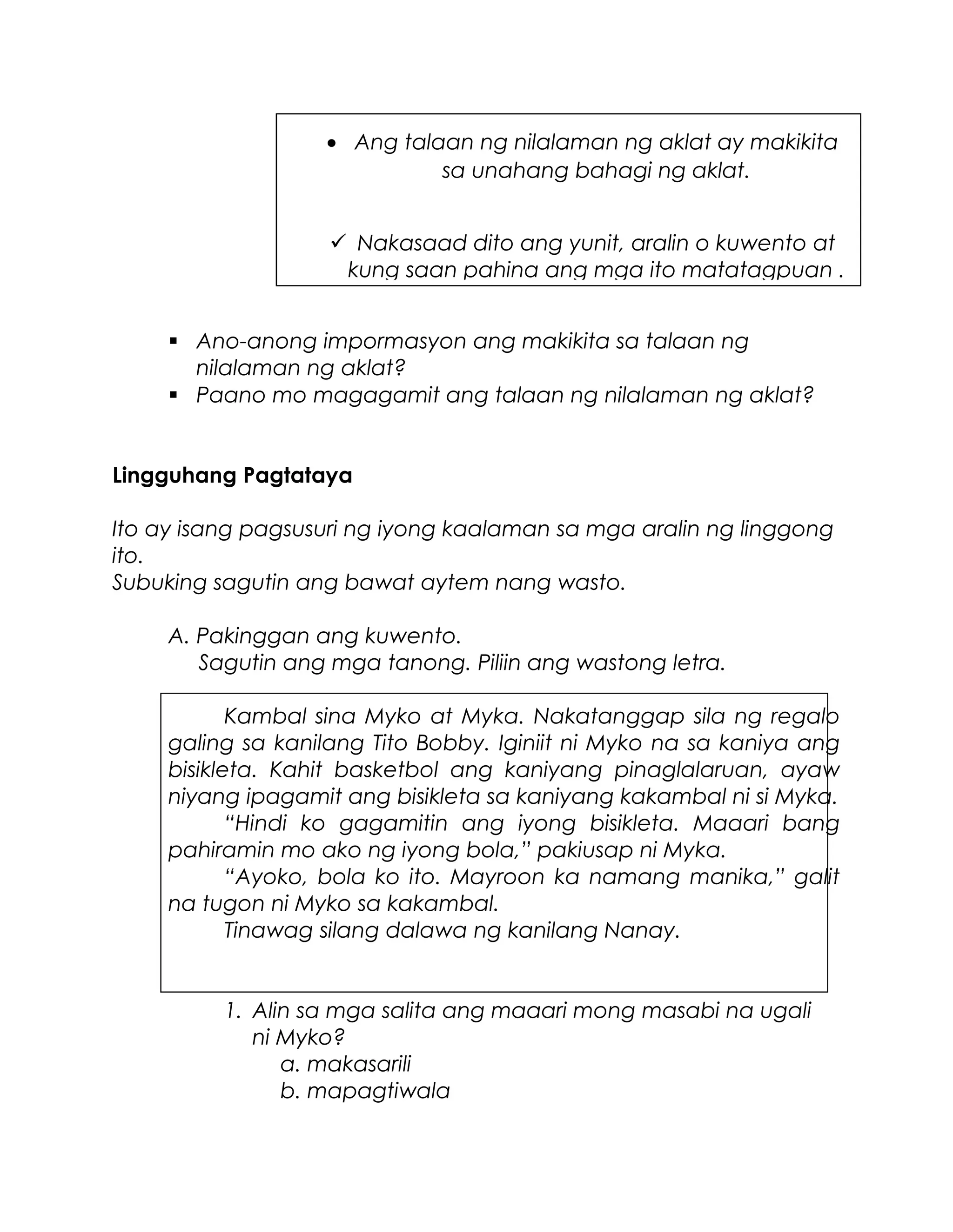  Ano-anong impormasyon ang makikita sa talaan ng
nilalaman ng aklat?
 Paano mo magagamit ang talaan ng nilalaman ng aklat?
Lingguhang Pagtataya
Ito ay isang pagsusuri ng iyong kaalaman sa mga aralin ng linggong
ito.
Subuking sagutin ang bawat aytem nang wasto.
A. Pakinggan ang kuwento.
Sagutin ang mga tanong. Piliin ang wastong letra.
Kambal sina Myko at Myka. Nakatanggap sila ng regalo
galing sa kanilang Tito Bobby. Iginiit ni Myko na sa kaniya ang
bisikleta. Kahit basketbol ang kaniyang pinaglalaruan, ayaw
niyang ipagamit ang bisikleta sa kaniyang kakambal ni si Myka.
“Hindi ko gagamitin ang iyong bisikleta. Maaari bang
pahiramin mo ako ng iyong bola,” pakiusap ni Myka.
“Ayoko, bola ko ito. Mayroon ka namang manika,” galit
na tugon ni Myko sa kakambal.
Tinawag silang dalawa ng kanilang Nanay.
1. Alin sa mga salita ang maaari mong masabi na ugali
ni Myko?
a. makasarili
b. mapagtiwala
• Ang talaan ng nilalaman ng aklat ay makikita
sa unahang bahagi ng aklat.
 Nakasaad dito ang yunit, aralin o kuwento at
kung saan pahina ang mga ito matatagpuan .
 