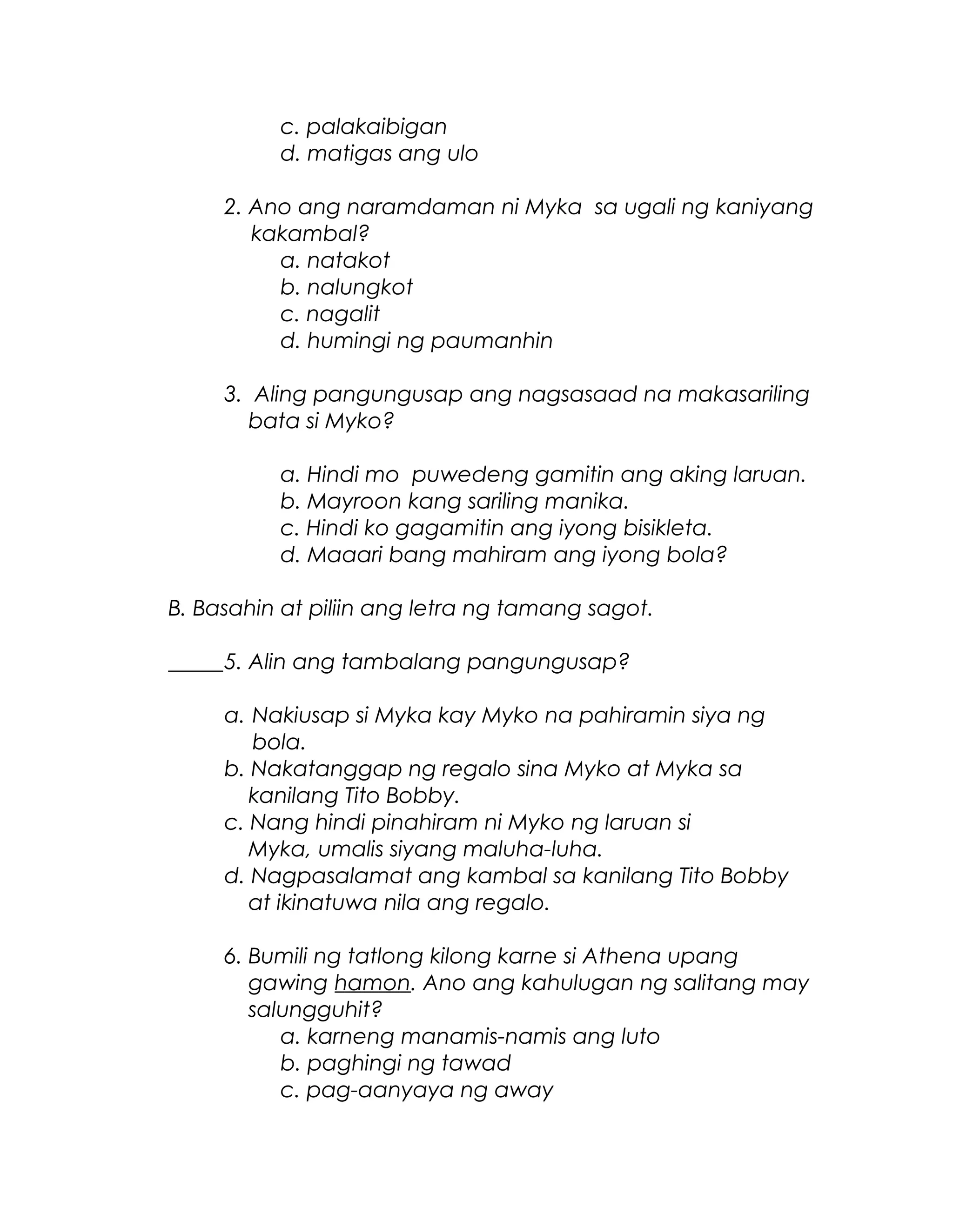 c. palakaibigan
d. matigas ang ulo
2. Ano ang naramdaman ni Myka sa ugali ng kaniyang
kakambal?
a. natakot
b. nalungkot
c. nagalit
d. humingi ng paumanhin
3. Aling pangungusap ang nagsasaad na makasariling
bata si Myko?
a. Hindi mo puwedeng gamitin ang aking laruan.
b. Mayroon kang sariling manika.
c. Hindi ko gagamitin ang iyong bisikleta.
d. Maaari bang mahiram ang iyong bola?
B. Basahin at piliin ang letra ng tamang sagot.
_____5. Alin ang tambalang pangungusap?
a. Nakiusap si Myka kay Myko na pahiramin siya ng
bola.
b. Nakatanggap ng regalo sina Myko at Myka sa
kanilang Tito Bobby.
c. Nang hindi pinahiram ni Myko ng laruan si
Myka, umalis siyang maluha-luha.
d. Nagpasalamat ang kambal sa kanilang Tito Bobby
at ikinatuwa nila ang regalo.
6. Bumili ng tatlong kilong karne si Athena upang
gawing hamon. Ano ang kahulugan ng salitang may
salungguhit?
a. karneng manamis-namis ang luto
b. paghingi ng tawad
c. pag-aanyaya ng away
 