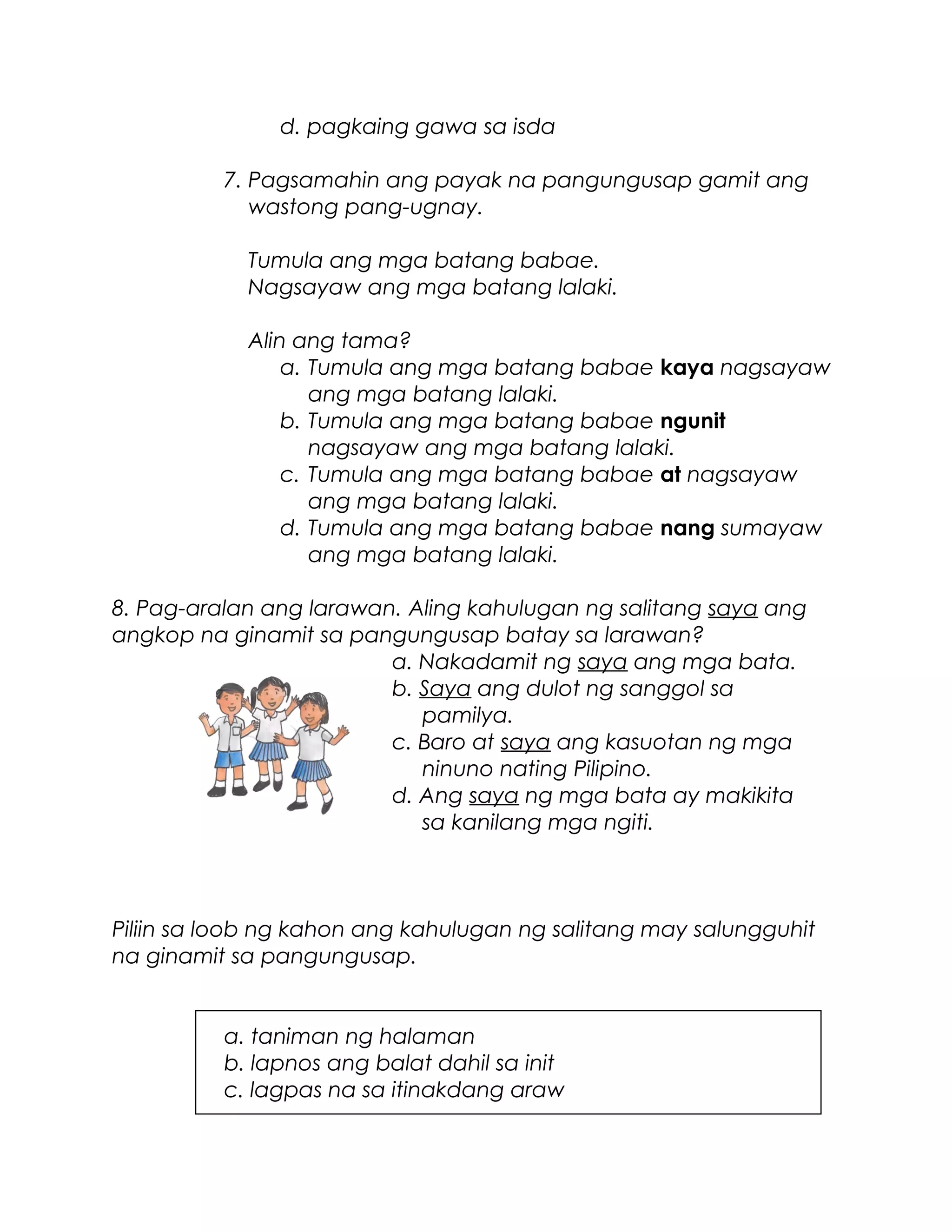 d. pagkaing gawa sa isda
7. Pagsamahin ang payak na pangungusap gamit ang
wastong pang-ugnay.
Tumula ang mga batang babae.
Nagsayaw ang mga batang lalaki.
Alin ang tama?
a. Tumula ang mga batang babae kaya nagsayaw
ang mga batang lalaki.
b. Tumula ang mga batang babae ngunit
nagsayaw ang mga batang lalaki.
c. Tumula ang mga batang babae at nagsayaw
ang mga batang lalaki.
d. Tumula ang mga batang babae nang sumayaw
ang mga batang lalaki.
8. Pag-aralan ang larawan. Aling kahulugan ng salitang saya ang
angkop na ginamit sa pangungusap batay sa larawan?
a. Nakadamit ng saya ang mga bata.
b. Saya ang dulot ng sanggol sa
pamilya.
c. Baro at saya ang kasuotan ng mga
ninuno nating Pilipino.
d. Ang saya ng mga bata ay makikita
sa kanilang mga ngiti.
Piliin sa loob ng kahon ang kahulugan ng salitang may salungguhit
na ginamit sa pangungusap.
a. taniman ng halaman
b. lapnos ang balat dahil sa init
c. lagpas na sa itinakdang araw
 