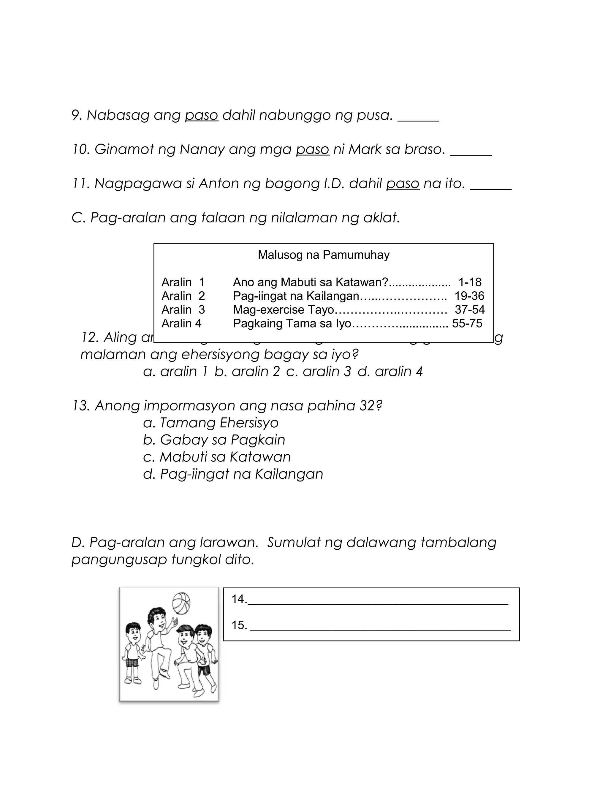 9. Nabasag ang paso dahil nabunggo ng pusa. ______
10. Ginamot ng Nanay ang mga paso ni Mark sa braso. ______
11. Nagpagawa si Anton ng bagong I.D. dahil paso na ito. ______
C. Pag-aralan ang talaan ng nilalaman ng aklat.
12. Aling aralin ang kailangan mong basahin kung gusto mong
malaman ang ehersisyong bagay sa iyo?
a. aralin 1 b. aralin 2 c. aralin 3 d. aralin 4
13. Anong impormasyon ang nasa pahina 32?
a. Tamang Ehersisyo
b. Gabay sa Pagkain
c. Mabuti sa Katawan
d. Pag-iingat na Kailangan
D. Pag-aralan ang larawan. Sumulat ng dalawang tambalang
pangungusap tungkol dito.
Malusog na Pamumuhay
Aralin 1 Ano ang Mabuti sa Katawan?................... 1-18
Aralin 2 Pag-iingat na Kailangan…...…………….. 19-36
Aralin 3 Mag-exercise Tayo……………..………… 37-54
Aralin 4 Pagkaing Tama sa Iyo…………............... 55-75
14.________________________________________________
15. ________________________________________________
 