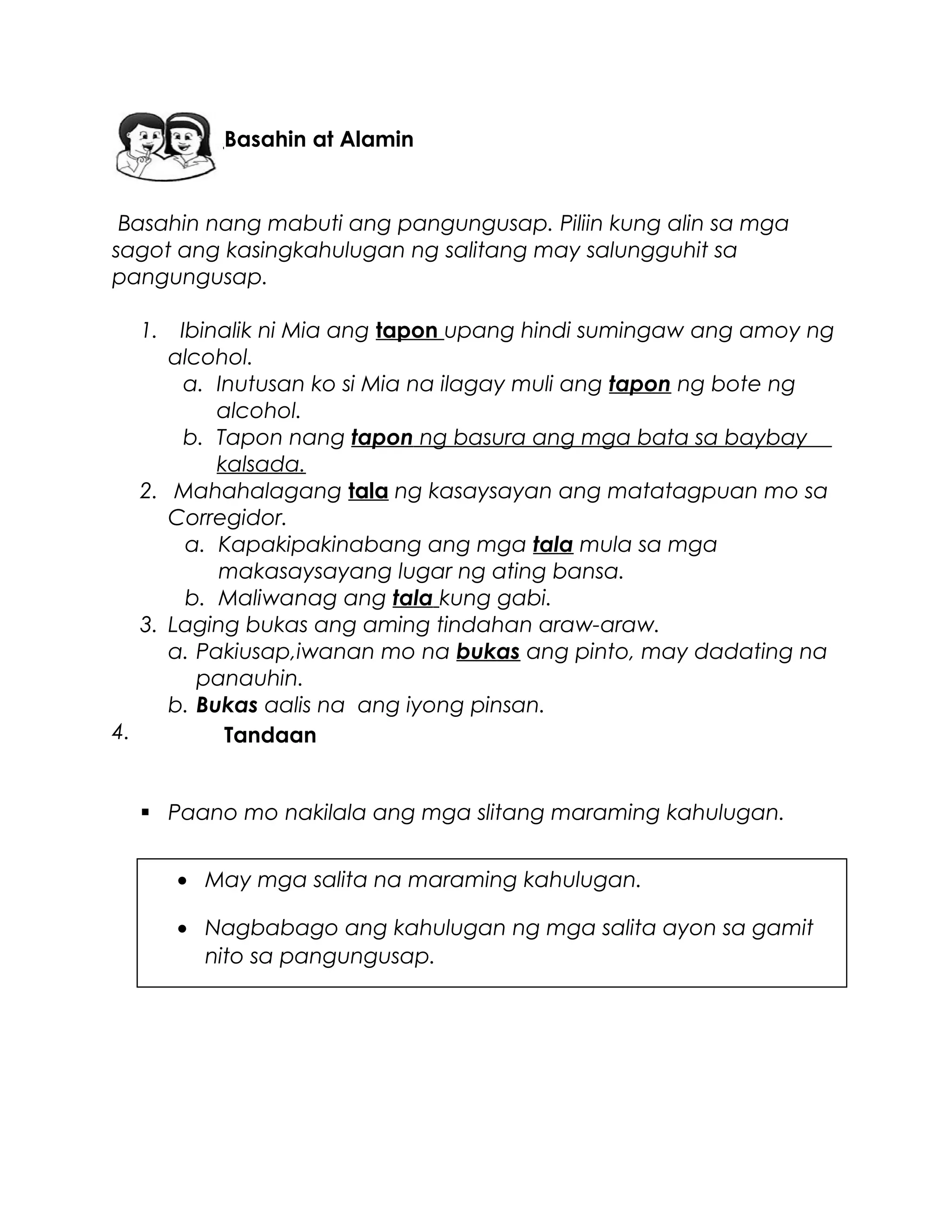 Basahin nang mabuti ang pangungusap. Piliin kung alin sa mga
sagot ang kasingkahulugan ng salitang may salungguhit sa
pangungusap.
1. Ibinalik ni Mia ang tapon upang hindi sumingaw ang amoy ng
alcohol.
a. Inutusan ko si Mia na ilagay muli ang tapon ng bote ng
alcohol.
b. Tapon nang tapon ng basura ang mga bata sa baybay
kalsada.
2. Mahahalagang tala ng kasaysayan ang matatagpuan mo sa
Corregidor.
a. Kapakipakinabang ang mga tala mula sa mga
makasaysayang lugar ng ating bansa.
b. Maliwanag ang tala kung gabi.
3. Laging bukas ang aming tindahan araw-araw.
a. Pakiusap,iwanan mo na bukas ang pinto, may dadating na
panauhin.
b. Bukas aalis na ang iyong pinsan.
4.
 Paano mo nakilala ang mga slitang maraming kahulugan.
Tandaan
• May mga salita na maraming kahulugan.
• Nagbabago ang kahulugan ng mga salita ayon sa gamit
nito sa pangungusap.
Basahin at Alamin
 